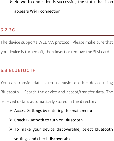  Network connection is successful; the status bar icon appears Wi-Fi connection.  6.2 3 G    The device supports WCDMA protocol. Please make sure that you device is turned off, then insert or remove the SIM card.  6.3 BL U ETOO T H  You  can  transfer  data,  such  as  music  to  other  device  using Bluetooth.    Search the device and accept/transfer data. The received data is automatically stored in the directory.    Access Settings by entering the main menu  Check Bluetooth to turn on Bluetooth  To  make  your  device  discoverable,  select  bluetooth settings and check discoverable.    