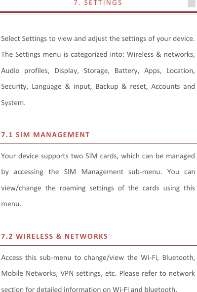 7 .   S E T T I N G S                                        Select Settings to view and adjust the settings of your device. The Settings menu is categorized into: Wireless &amp; networks, Audio  profiles,  Display,  Storage,  Battery,  Apps,  Location, Security,  Language  &amp;  input,  Backup  &amp;  reset,  Accounts  and System.    7.1 S I M MANAG E MENT  Your device supports two SIM cards, which can be managed by  accessing  the  SIM  Management  sub-menu.  You  can view/change  the  roaming  settings  of  the  cards  using  this menu.    7.2 W I R E LES S  &amp;  NETWO RKS  Access  this  sub-menu  to  change/view  the  Wi-Fi,  Bluetooth, Mobile Networks, VPN settings, etc. Please refer to network section for detailed information on Wi-Fi and bluetooth.   