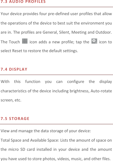  7.3 AU D IO P R O FIL ES  Your device provides four pre-defined user profiles that allow the operations of the device to best suit the environment you are in. The profiles are General, Silent, Meeting and Outdoor. The Touch    icon  adds  a new  profile; tap  the    icon to select Reset to restore the default settings.    7.4 D I SPL A Y  With  this  function  you  can  configure  the  display characteristics of the device including brightness, Auto-rotate screen, etc.    7.5 S T O RAGE  View and manage the data storage of your device: Total Space and Available Space: Lists the amount of space on the  micro  SD  card  installed  in  your  device  and  the  amount you have used to store photos, videos, music, and other files. 