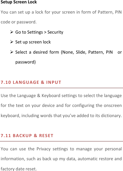 Setup Screen Lock You can set up a lock for your screen in form of Pattern, PIN code or password.    Go to Settings &gt; Security  Set up screen lock  Select  a  desired  form  (None,  Slide,  Pattern,  PIN    or password)  7.10   L ANGUAGE   &amp;  I NPU T Use the Language &amp; Keyboard settings to select the language for the text on your device and for configuring the onscreen keyboard, including words that you’ve added to its dictionary.    7.11   B A C K U P  &amp; RE S ET   You  can  use  the  Privacy  settings  to  manage  your  personal information, such as back up my data, automatic restore and factory date reset.  