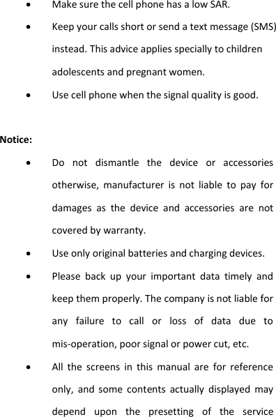  Make sure the cell phone has a low SAR.  Keep your calls short or send a text message (SMS) instead. This advice applies specially to children adolescents and pregnant women.  Use cell phone when the signal quality is good.  Notice:  Do  not  dismantle  the  device  or  accessories otherwise,  manufacturer  is  not  liable  to  pay  for damages  as  the  device  and  accessories  are  not covered by warranty.  Use only original batteries and charging devices.    Please  back  up  your  important  data  timely  and keep them properly. The company is not liable for any  failure  to  call  or  loss  of  data  due  to mis-operation, poor signal or power cut, etc.  All  the  screens  in  this  manual  are  for  reference only,  and  some  contents  actually  displayed  may depend  upon  the  presetting  of  the  service 