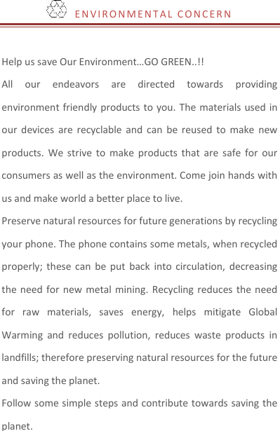   E NV I R O N M E N T A L   C O N C ER N  Help us save Our Environment…GO GREEN..!! All  our  endeavors  are  directed  towards  providing environment friendly products to  you. The materials used in our  devices  are  recyclable  and  can  be  reused  to  make new products.  We strive  to  make  products that  are  safe  for  our consumers as well as the environment. Come join hands with us and make world a better place to live.   Preserve natural resources for future generations by recycling your phone. The phone contains some metals, when recycled properly; these  can  be  put  back  into circulation,  decreasing the need for  new  metal  mining.  Recycling reduces the need for  raw  materials,  saves  energy,  helps  mitigate  Global Warming  and  reduces  pollution,  reduces  waste  products  in landfills; therefore preserving natural resources for the future and saving the planet.   Follow some simple steps and contribute towards saving the planet. 