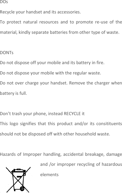 DOs Recycle your handset and its accessories.   To  protect  natural  resources  and  to  promote  re-use  of  the material, kindly separate batteries from other type of waste.    DONTs Do not dispose off your mobile and its battery in fire.   Do not dispose your mobile with the regular waste.   Do not over charge your handset. Remove the charger when battery is full.  Don’t trash your phone, instead RECYCLE it                                                                                                                                                                                                                      This  logo  signifies  that  this  product  and/or  its  consitituents should not be disposed off with other household waste.    Hazards of  Improper handling,  accidental breakage, damage and /or improper recycling of hazardous elements  