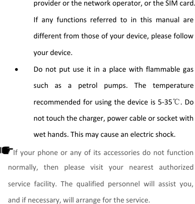 provider or the network operator, or the SIM card. If  any  functions  referred  to  in  this  manual  are different from those of your device, please follow your device.    Do  not  put  use  it in  a  place with  flammable gas such  as  a  petrol  pumps.  The  temperature recommended for using the device is 5-35℃. Do not touch the charger, power cable or socket with wet hands. This may cause an electric shock.   If your  phone or  any of its accessories do  not function normally,  then  please  visit  your  nearest  authorized service  facility.  The  qualified  personnel  will  assist  you, and if necessary, will arrange for the service.     