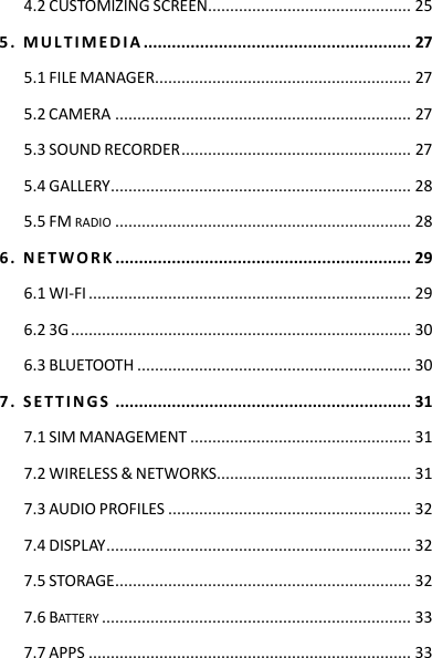 4.2 CUSTOMIZING SCREEN .............................................. 25 5 .   M U L T I M E D I A  ......................................................... 27 5.1 FILE MANAGER .......................................................... 27 5.2 CAMERA ................................................................... 27 5.3 SOUND RECORDER .................................................... 27 5.4 GALLERY .................................................................... 28 5.5 FM RADIO ................................................................... 28 6 .   N ET W O R K  ............................................................... 29 6.1 WI-FI ......................................................................... 29 6.2 3G ............................................................................. 30 6.3 BLUETOOTH .............................................................. 30 7 .   S E T T I N G S  ............................................................... 31 7.1 SIM MANAGEMENT .................................................. 31 7.2 WIRELESS &amp; NETWORKS ............................................ 31 7.3 AUDIO PROFILES ....................................................... 32 7.4 DISPLAY ..................................................................... 32 7.5 STORAGE ................................................................... 32 7.6 BATTERY ...................................................................... 33 7.7 APPS ......................................................................... 33 