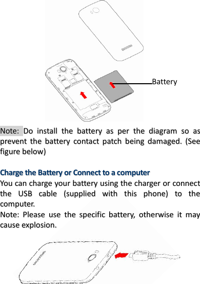 10                            Note: DDoo  iinnssttaallll  tthhee  bbaatttteerryy  aass  ppeerr  tthhee  ddiiaaggrraamm  ssoo  aass  pprreevveenntt  tthhee  bbaatttteerryy  ccoonnttaacctt  ppaattcchh  bbeeiinngg  ddaammaaggeedd..  ((SSeeee  ffiigguurree  bbeellooww))    CChhaarrggee  tthhee  BBaatttteerryy  oorr  CCoonnnneecctt  ttoo  aa  ccoommppuutteerr  YYoouu  ccaann  cchhaarrggee  yyoouurr  bbaatttteerryy  uussiinngg  tthhee  cchhaarrggeerr  oorr  ccoonnnneecctt  tthhee  UUSSBB  ccaabbllee  ((ssuupppplliieedd  wwiitthh  tthhiiss  pphhoonnee))  ttoo  tthhee  ccoommppuutteerr..  NNoottee::  PPlleeaassee  uussee  tthhee  ssppeecciiffiicc  bbaatttteerryy,,  ootthheerrwwiissee  iitt  mmaayy  ccaauussee  eexxpplloossiioonn..            Battery 