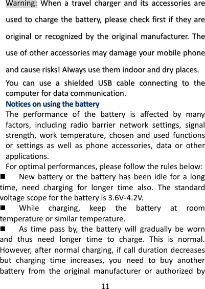 11     Warning: WWhheenn  aa  ttrraavveell  cchhaarrggeerr  aanndd  iittss  aacccceessssoorriieess  aarree  uusseedd  ttoo  cchhaarrggee  tthhee  bbaatttteerryy,,  pplleeaassee  cchheecckk  ffiirrsstt  iiff  tthheeyy  aarree  oorriiggiinnaall  oorr  rreeccooggnniizzeedd  bbyy  tthhee  oorriiggiinnaall  mmaannuuffaaccttuurreerr..  TThhee  uussee  ooff  ootthheerr  aacccceessssoorriieess  mmaayy  ddaammaaggee  yyoouurr  mmoobbiillee  pphhoonnee  aanndd  ccaauussee  rriisskkss!!  AAllwwaayyss  uussee  tthheemm  iinnddoooorr  aanndd  ddrryy  ppllaacceess..   YYoouu  ccaann  uussee  aa  sshhiieellddeedd  UUSSBB  ccaabbllee  ccoonnnneeccttiinngg  ttoo  tthhee  ccoommppuutteerr  ffoorr  ddaattaa  ccoommmmuunniiccaattiioonn..  NNoottiicceess  oonn  uussiinngg  tthhee  bbaatttteerryy  The  performance  of  the  battery  is  affected  by  many factors,  including  radio  barrier  network  settings,  signal strength,  work  temperature,  chosen  and  used  functions or  settings  as  well  as  phone  accessories,  data  or  other applications. For optimal performances, please follow the rules below:    New  battery  or  the battery has  been idle  for  a  long time,  need  charging  for  longer  time  also.  The  standard voltage scope for the battery is 3.6V-4.2V.  While  charging,  keep  the  battery  at  room temperature or similar temperature.  As  time  pass  by,  the  battery  will  gradually  be  worn and  thus  need  longer  time  to  charge.  This  is  normal. However, after normal charging, if call duration decreases but  charging  time  increases,  you  need  to  buy  another battery  from  the  original  manufacturer  or  authorized  by 