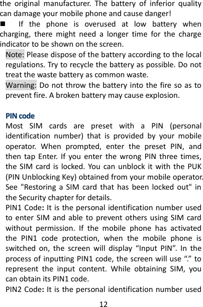 12 the  original  manufacturer.  The  battery  of  inferior  quality can damage your mobile phone and cause danger!  If  the  phone  is  overused  at  low  battery  when charging,  there  might  need  a  longer  time  for  the  charge indicator to be shown on the screen. Note: Please dispose of the battery according to the local regulations. Try to recycle the battery as possible. Do not treat the waste battery as common waste. Warning: Do not throw the battery into the fire so as to prevent fire. A broken battery may cause explosion.  PPIINN  ccooddee  Most  SIM  cards  are  preset  with  a  PIN  (personal identification  number)  that  is  provided  by  your  mobile operator.  When  prompted,  enter  the  preset  PIN,  and then  tap  Enter.  If you  enter  the  wrong  PIN  three  times, the SIM  card  is  locked.  You  can  unblock  it with  the  PUK (PIN Unblocking Key) obtained from your mobile operator. See  &quot;Restoring  a  SIM  card  that  has  been  locked  out&quot;  in the Security chapter for details. PIN1 Code: It is the personal identification number used to enter SIM  and  able  to  prevent others using  SIM  card without  permission.  If  the  mobile  phone  has  activated the  PIN1  code  protection,  when  the  mobile  phone  is switched  on,  the  screen  will  display  “Input  PIN”.  In  the process of inputting PIN1 code, the screen will use “.” to represent  the  input  content.  While  obtaining  SIM,  you can obtain its PIN1 code.     PIN2 Code: It is the personal identification number used 