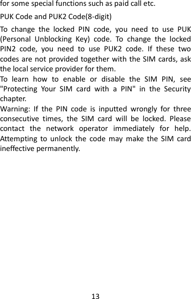 13 for some special functions such as paid call etc.   PUK Code and PUK2 Code(8-digit) To  change  the  locked  PIN  code,  you  need  to  use  PUK (Personal  Unblocking  Key)  code.  To  change  the  locked PIN2  code,  you  need  to  use  PUK2  code.  If  these  two codes are not provided together with the SIM cards, ask the local service provider for them.   To  learn  how  to  enable  or  disable  the  SIM  PIN,  see &quot;Protecting  Your  SIM  card  with  a  PIN&quot;  in  the  Security chapter. Warning:  If  the  PIN  code  is  inputted  wrongly  for  three consecutive  times,  the  SIM  card  will  be  locked.  Please contact  the  network  operator  immediately  for  help. Attempting  to  unlock  the  code  may  make  the  SIM  card ineffective permanently.                