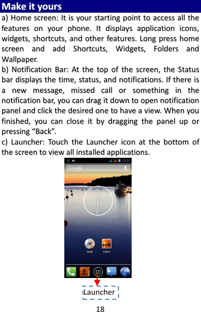 18 MMaakkee  iitt  yyoouurrss  aa))  HHoommee  ssccrreeeenn::  IItt  iiss  yyoouurr  ssttaarrttiinngg  ppooiinntt  ttoo  aacccceessss  aallll  tthhee  ffeeaattuurreess  oonn  yyoouurr  pphhoonnee..  IItt  ddiissppllaayyss  aapppplliiccaattiioonn  iiccoonnss,,  wwiiddggeettss,,  sshhoorrttccuuttss,,  aanndd  ootthheerr  ffeeaattuurreess..  LLoonngg  pprreessss  hhoommee  ssccrreeeenn  aanndd  aadddd  SShhoorrttccuuttss,,  WWiiddggeettss,,  FFoollddeerrss  aanndd  WWaallllppaappeerr..  bb))  NNoottiiffiiccaattiioonn  BBaarr::  AAtt  tthhee  ttoopp  ooff  tthhee  ssccrreeeenn,,  tthhee  SSttaattuuss  bbaarr  ddiissppllaayyss  tthhee  ttiimmee,,  ssttaattuuss,,  aanndd  nnoottiiffiiccaattiioonnss..  IIff  tthheerree  iiss  aa  nneeww  mmeessssaaggee,,  mmiisssseedd  ccaallll  oorr  ssoommeetthhiinngg  iinn  tthhee  nnoottiiffiiccaattiioonn  bbaarr,,  yyoouu  ccaann  ddrraagg  iitt  ddoowwnn  ttoo  ooppeenn  nnoottiiffiiccaattiioonn  ppaanneell  aanndd  cclliicckk  tthhee  ddeessiirreedd  oonnee  ttoo  hhaavvee  aa  vviieeww..  WWhheenn  yyoouu  ffiinniisshheedd,,  yyoouu  ccaann  cclloossee  iitt  bbyy  ddrraaggggiinngg  tthhee  ppaanneell  uupp  oorr  pprreessssiinngg  ““BBaacckk””..  cc))  LLaauunncchheerr::  TToouucchh  tthhee  LLaauunncchheerr  iiccoonn  aatt  tthhee  bboottttoomm  ooff  tthhee  ssccrreeeenn  ttoo  vviieeww  aallll  iinnssttaalllleedd  aapppplliiccaattiioonnss..                            Launcher   