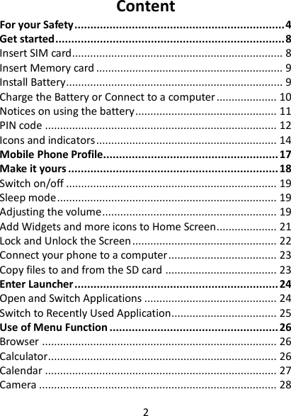 2  Content For your Safety .................................................................. 4 Get started ........................................................................ 8 Insert SIM card ...................................................................... 8 Insert Memory card .............................................................. 9 Install Battery ........................................................................ 9 Charge the Battery or Connect to a computer .................... 10 Notices on using the battery ............................................... 11 PIN code ............................................................................. 12 Icons and indicators ............................................................ 14 Mobile Phone Profile....................................................... 17 Make it yours .................................................................. 18 Switch on/off ...................................................................... 19 Sleep mode ......................................................................... 19 Adjusting the volume .......................................................... 19 Add Widgets and more icons to Home Screen .................... 21 Lock and Unlock the Screen ................................................ 22 Connect your phone to a computer .................................... 23 Copy files to and from the SD card ..................................... 23 Enter Launcher ................................................................ 24 Open and Switch Applications ............................................ 24 Switch to Recently Used Application................................... 25 Use of Menu Function ..................................................... 26 Browser .............................................................................. 26 Calculator............................................................................ 26 Calendar ............................................................................. 27 Camera ............................................................................... 28 