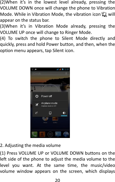 20 (2)When  it’s  in  the  lowest  level  already,  pressing  the VOLUME DOWN once will change the phone to Vibration Mode. While in Vibration Mode, the vibration icon      will appear on the status bar. (3)When  it’s  in  Vibration  Mode  already,  pressing  the VOLUME UP once will change to Ringer Mode. (4)  To  switch  the  phone  to  Silent  Mode  directly  and quickly, press and hold Power button, and then, when the option menu appears, tap Silent icon.          2. Adjusting the media volume (1) Press VOLUME UP or VOLUME DOWN buttons on the left side of the phone to adjust the media volume to the level  you  want.  At  the  same  time,  the  music/video volume  window  appears  on  the  screen,  which  displays 