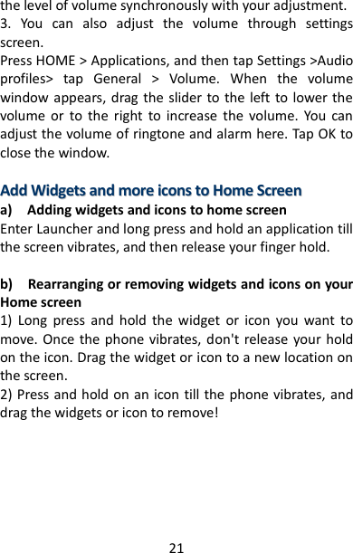 21 the level of volume synchronously with your adjustment. 3.  You  can  also  adjust  the  volume  through  settings screen.   Press HOME &gt; Applications, and then tap Settings &gt;Audio profiles&gt;  tap  General  &gt;  Volume.  When  the  volume window appears, drag the slider to the left to lower the volume  or  to  the  right  to  increase  the  volume.  You  can adjust the volume of ringtone and alarm here. Tap OK to close the window.    AAdddd  WWiiddggeettss  aanndd  mmoorree  iiccoonnss  ttoo  HHoommee  SSccrreeeenn  a)    Adding widgets and icons to home screen Enter Launcher and long press and hold an application till the screen vibrates, and then release your finger hold.  b)    Rearranging or removing widgets and icons on your Home screen   1)  Long  press  and  hold  the  widget  or  icon  you  want  to move. Once the phone  vibrates, don&apos;t  release your hold on the icon. Drag the widget or icon to a new location on the screen. 2) Press and hold on an icon till the phone vibrates, and drag the widgets or icon to remove!        