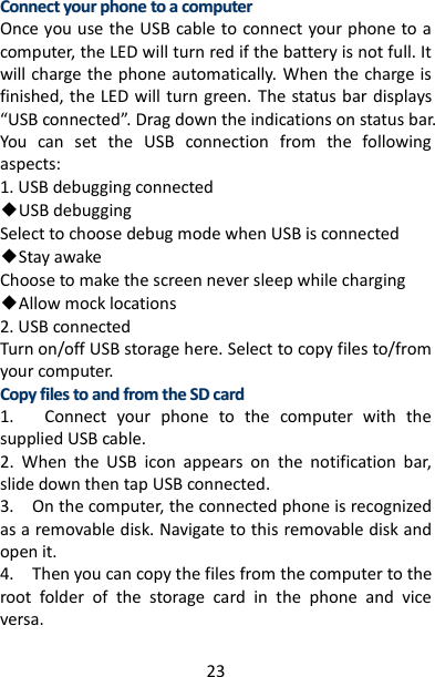 23 CCoonnnneecctt  yyoouurr  pphhoonnee  ttoo  aa  ccoommppuutteerr  Once you use the USB cable to connect your phone to a computer, the LED will turn red if the battery is not full. It will charge the phone automatically. When the charge is finished, the LED will turn green.  The status bar displays “USB connected”. Drag down the indications on status bar. You  can  set  the  USB  connection  from  the  following aspects: 1. USB debugging connected ◆USB debugging   Select to choose debug mode when USB is connected ◆Stay awake   Choose to make the screen never sleep while charging ◆Allow mock locations   2. USB connected Turn on/off USB storage here. Select to copy files to/from your computer. CCooppyy  ffiilleess  ttoo  aanndd  ffrroomm  tthhee  SSDD  ccaarrdd    1.      Connect  your  phone  to  the  computer  with  the supplied USB cable.   2.  When  the  USB  icon  appears  on  the  notification  bar, slide down then tap USB connected. 3.    On the computer, the connected phone is recognized as a removable disk. Navigate to this removable disk and open it.   4.    Then you can copy the files from the computer to the root  folder  of  the  storage  card  in  the  phone  and  vice versa.   