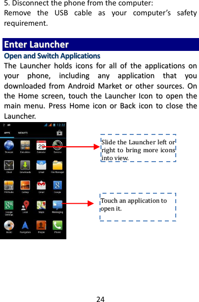 24 5. Disconnect the phone from the computer: Remove  the  USB  cable  as  your  computer’s  safety requirement.  EEnntteerr  LLaauunncchheerr  OOppeenn  aanndd  SSwwiittcchh  AApppplliiccaattiioonnss  TThhee  LLaauunncchheerr  hhoollddss  iiccoonnss  ffoorr  aallll  ooff  tthhee  aapppplliiccaattiioonnss  oonn  yyoouurr  pphhoonnee,,  iinncclluuddiinngg  aannyy  aapppplliiccaattiioonn  tthhaatt  yyoouu  ddoowwnnllooaaddeedd  ffrroomm  AAnnddrrooiidd  MMaarrkkeett  oorr  ootthheerr  ssoouurrcceess..  OOnn  tthhee  HHoommee  ssccrreeeenn,,  ttoouucchh  tthhee  LLaauunncchheerr  IIccoonn ttoo  ooppeenn  tthhee  mmaaiinn  mmeennuu..  PPrreessss  HHoommee  iiccoonn  oorr  BBaacckk  iiccoonn  ttoo  cclloossee  tthhee  LLaauunncchheerr..                                   TToouucchh  aann  aapppplliiccaattiioonn  ttoo  ooppeenn  iitt..  SSlliiddee  tthhee  LLaauunncchheerr  lleefftt  oorr  rriigghhtt  ttoo  bbrriinngg  mmoorree  iiccoonnss  iinnttoo  vviieeww..  
