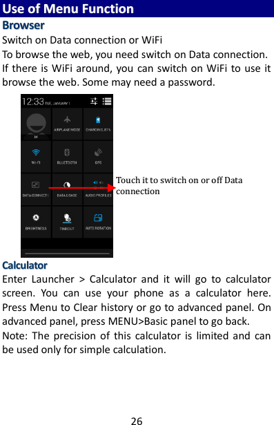 26 UUssee  ooff  MMeennuu  FFuunnccttiioonn  BBrroowwsseerr  Switch on Data connection or WiFi To browse the web, you need switch on Data connection. If there is WiFi around, you  can switch on WiFi to use it browse the web. Some may need a password.                    CCaallccuullaattoorr  Enter  Launcher  &gt;  Calculator  and  it  will  go  to  calculator screen.  You  can  use  your  phone  as  a  calculator  here. Press Menu to Clear history or go to advanced panel. On advanced panel, press MENU&gt;Basic panel to go back. Note:  The  precision  of  this  calculator  is  limited  and  can be used only for simple calculation.    TToouucchh  iitt  ttoo  sswwiittcchh  oonn  oorr  ooffff  DDaattaa  ccoonnnneeccttiioonn  