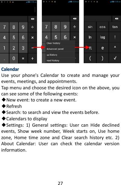 27              CCaalleennddaarr  Use  your  phone&apos;s  Calendar  to  create  and  manage  your events, meetings, and appointments.   Tap menu and choose the desired icon on the above, you can see some of the following events: ◆New event: to create a new event. ◆Refresh   ◆Search: to search and view the events before. ◆Calendars to display   ◆Settings:  1)  General  settings:  User  can  Hide  declined events,  Show  week  number,  Week  starts  on,  Use  home zone,  Home  time  zone  and  Clear  search  history  etc.  2) About  Calendar:  User  can  check  the  calendar  version information.    