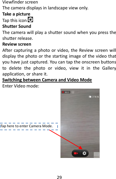 29 Viewfinder screen   The camera displays in landscape view only.   Take a picture   Tap this icon    Shutter Sound The camera will play a shutter sound when you press the shutter release. Review screen   After capturing a photo or video, the Review screen will display the photo or the starting image of the video that you have just captured. You can tap the onscreen buttons to  delete  the  photo  or  video,  view  it  in  the  Gallery application, or share it.   Switching between Camera and Video Mode Enter Video mode:              Tap here to enter Camera Mode. 