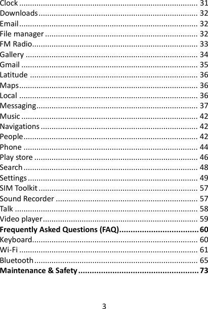 3 Clock ................................................................................... 31 Downloads .......................................................................... 32 Email ................................................................................... 32 File manager ....................................................................... 32 FM Radio............................................................................. 33 Gallery ................................................................................ 34 Gmail .................................................................................. 35 Latitude .............................................................................. 36 Maps ................................................................................... 36 Local ................................................................................... 36 Messaging ........................................................................... 37 Music .................................................................................. 42 Navigations ......................................................................... 42 People ................................................................................. 42 Phone ................................................................................. 44 Play store ............................................................................ 46 Search ................................................................................. 48 Settings ............................................................................... 49 SIM Toolkit .......................................................................... 57 Sound Recorder .................................................................. 57 Talk ..................................................................................... 58 Video player ........................................................................ 59 Frequently Asked Questions (FAQ) ................................... 60 Keyboard............................................................................. 60 Wi-Fi ................................................................................... 61 Bluetooth ............................................................................ 65 Maintenance &amp; Safety ..................................................... 73   