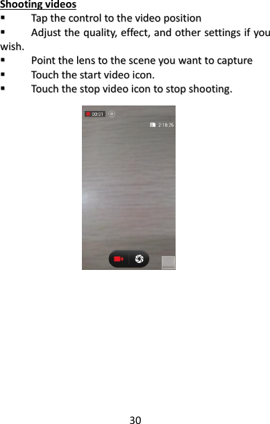 30 Shooting videos   TTaapp  tthhee  ccoonnttrrooll  ttoo  tthhee  vviiddeeoo  ppoossiittiioonn    AAddjjuusstt  tthhee  qquuaalliittyy,,  eeffffeecctt,,  aanndd  ootthheerr  sseettttiinnggss  iiff  yyoouu  wwiisshh..    PPooiinntt  tthhee  lleennss  ttoo  tthhee  sscceennee  yyoouu  wwaanntt  ttoo  ccaappttuurree    TToouucchh  tthhee  ssttaarrtt  vviiddeeoo  iiccoonn..    TToouucchh  tthhee  ssttoopp  vviiddeeoo  iiccoonn  ttoo  ssttoopp  sshhoooottiinngg..                           