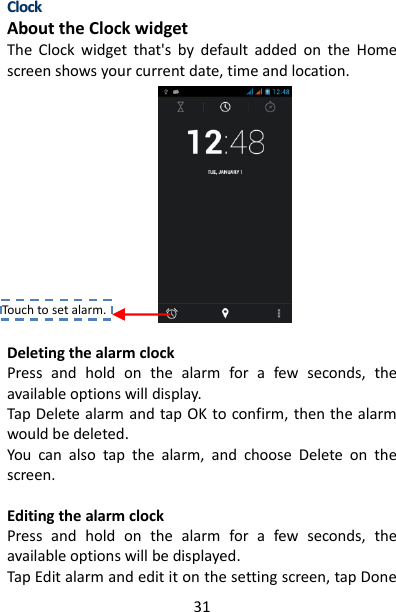 31 CClloocckk  About the Clock widget   The  Clock  widget  that&apos;s  by  default  added  on  the  Home screen shows your current date, time and location.            Deleting the alarm clock   Press  and  hold  on  the  alarm  for  a  few  seconds,  the available options will display. Tap Delete alarm and tap OK to confirm, then the alarm would be deleted. You  can  also  tap  the  alarm,  and  choose  Delete  on  the screen.  Editing the alarm clock   Press  and  hold  on  the  alarm  for  a  few  seconds,  the available options will be displayed. Tap Edit alarm and edit it on the setting screen, tap Done Touch to set alarm. 