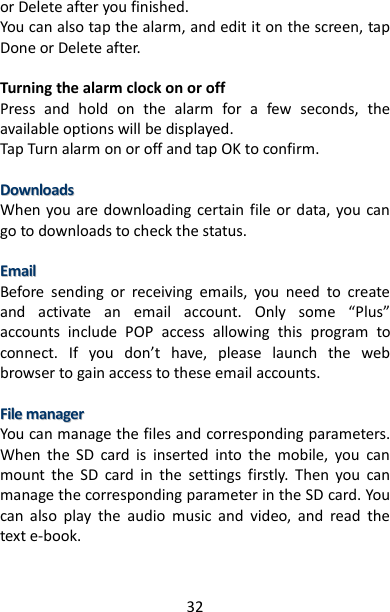 32 or Delete after you finished. You can also tap the alarm, and edit it on the screen, tap Done or Delete after.  Turning the alarm clock on or off Press  and  hold  on  the  alarm  for  a  few  seconds,  the available options will be displayed. Tap Turn alarm on or off and tap OK to confirm.  DDoowwnnllooaaddss  When you are downloading certain  file or data, you  can go to downloads to check the status.    EEmmaaiill  Before  sending  or  receiving  emails,  you  need  to  create and  activate  an  email  account.  Only  some  “Plus” accounts  include  POP  access  allowing  this  program  to connect.  If  you  don’t  have,  please  launch  the  web browser to gain access to these email accounts.  FFiillee  mmaannaaggeerr  You can manage the files and corresponding parameters. When  the  SD  card  is  inserted  into  the  mobile,  you  can mount  the  SD  card  in  the  settings  firstly.  Then  you  can manage the corresponding parameter in the SD card. You can  also  play  the  audio  music  and  video,  and  read  the text e-book.   
