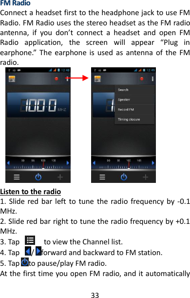 33 FFMM  RRaaddiioo  Connect a headset first to the headphone jack to use FM Radio. FM Radio uses the stereo headset as the FM radio antenna,  if  you  don’t  connect  a  headset  and  open  FM Radio  application,  the  screen  will  appear  “Plug  in earphone.”  The  earphone  is  used  as  antenna of  the  FM radio.             Listen to the radio 1.  Slide  red bar  left to tune  the  radio  frequency by  -0.1 MHz. 2. Slide red bar right to tune the radio frequency by +0.1 MHz. 3. Tap    to view the Channel list. 4. Tap  / forward and backward to FM station.     5. Tap to pause/play FM radio. At the first time you open FM radio, and it automatically 