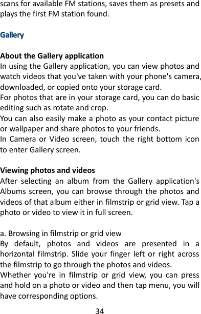 34 scans for available FM stations, saves them as presets and plays the first FM station found.    GGaalllleerryy   About the Gallery application In using the Gallery application, you can view photos and watch videos that you&apos;ve taken with your phone&apos;s camera, downloaded, or copied onto your storage card.   For photos that are in your storage card, you can do basic editing such as rotate and crop.   You can also easily make a photo as your contact picture or wallpaper and share photos to your friends. In  Camera or  Video  screen,  touch  the  right bottom  icon to enter Gallery screen.  Viewing photos and videos   After  selecting  an  album  from  the  Gallery  application&apos;s Albums screen, you can browse through  the photos and videos of that album either in filmstrip or grid view. Tap a photo or video to view it in full screen.    a. Browsing in filmstrip or grid view   By  default,  photos  and  videos  are  presented  in  a horizontal  filmstrip. Slide  your  finger  left or  right  across the filmstrip to go through the photos and videos.   Whether  you&apos;re  in  filmstrip  or  grid  view,  you  can  press and hold on a photo or video and then tap menu, you will have corresponding options. 