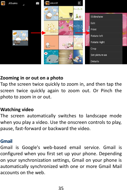 35             Zooming in or out on a photo   Tap the screen twice quickly to zoom in, and then tap the screen  twice  quickly  again  to  zoom  out.  Or  Pinch  the photo to zoom in or out.    Watching video   The  screen  automatically  switches  to  landscape  mode when you play a video. Use the onscreen controls to play, pause, fast-forward or backward the video.    GGmmaaiill  Gmail  is  Google&apos;s  web-based  email  service.  Gmail  is configured when you first set up your phone. Depending on your synchronization settings, Gmail on your phone is automatically synchronized with one or more Gmail Mail accounts on the web.   