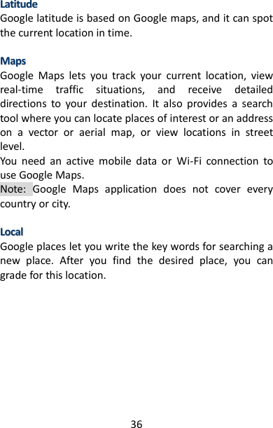 36 LLaattiittuuddee  Google latitude is based on Google maps, and it can spot the current location in time.  MMaappss  Google  Maps  lets  you  track  your  current  location,  view real-time  traffic  situations,  and  receive  detailed directions  to  your  destination.  It  also  provides  a  search tool where you can locate places of interest or an address on  a  vector  or  aerial  map,  or  view  locations  in  street level.   You  need  an  active  mobile  data  or  Wi-Fi  connection  to use Google Maps.   Note:  Google  Maps  application  does  not  cover  every country or city.    LLooccaall  Google places let you write the key words for searching a new  place.  After  you  find  the  desired  place,  you  can grade for this location.          