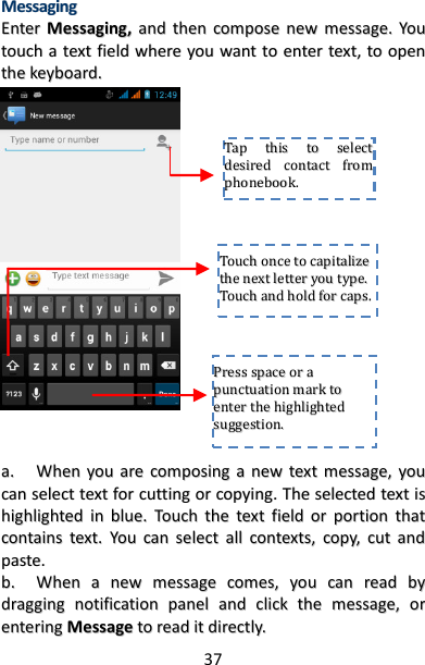 37 MMeessssaaggiinngg  EEnntteerr  MMeessssaaggiinngg,,  aanndd  tthheenn  ccoommppoossee  nneeww  mmeessssaaggee..  YYoouu  ttoouucchh  aa  tteexxtt  ffiieelldd  wwhheerree  yyoouu  wwaanntt  ttoo  eenntteerr  tteexxtt,,  ttoo  ooppeenn  tthhee  kkeeyybbooaarrdd..                                      aa..  WWhheenn  yyoouu  aarree  ccoommppoossiinngg  aa  nneeww  tteexxtt  mmeessssaaggee,,  yyoouu  ccaann  sseelleecctt  tteexxtt  ffoorr  ccuuttttiinngg  oorr  ccooppyyiinngg..  TThhee  sseelleecctteedd  tteexxtt  iiss  hhiigghhlliigghhtteedd  iinn  bblluuee..  TToouucchh  tthhee  tteexxtt  ffiieelldd  oorr  ppoorrttiioonn  tthhaatt  ccoonnttaaiinnss  tteexxtt..  YYoouu  ccaann  sseelleecctt  aallll  ccoonntteexxttss,,  ccooppyy,,  ccuutt  aanndd  ppaassttee..  bb..  WWhheenn  aa  nneeww  mmeessssaaggee  ccoommeess,,  yyoouu  ccaann  rreeaadd  bbyy  ddrraaggggiinngg  nnoottiiffiiccaattiioonn  ppaanneell  aanndd  cclliicckk  tthhee  mmeessssaaggee,,  oorr  eenntteerriinngg  MMeessssaaggee  ttoo  rreeaadd  iitt  ddiirreeccttllyy..  TTaapp  tthhiiss  ttoo  sseelleecctt  ddeessiirreedd  ccoonnttaacctt  ffrroomm  pphhoonneebbooookk..    TToouucchh  oonnccee  ttoo  ccaappiittaalliizzee  tthhee  nneexxtt  lleetttteerr  yyoouu  ttyyppee..  TToouucchh  aanndd  hhoolldd  ffoorr  ccaappss..  PPrreessss  ssppaaccee  oorr  aa  ppuunnccttuuaattiioonn  mmaarrkk  ttoo  eenntteerr  tthhee  hhiigghhlliigghhtteedd  ssuuggggeessttiioonn..  