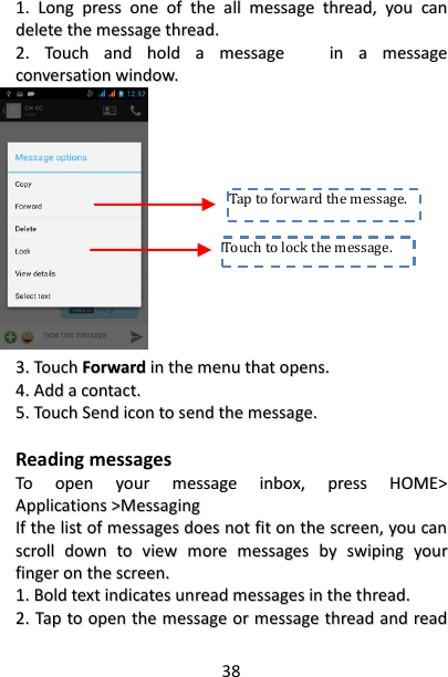38 11..  LLoonngg  pprreessss  oonnee  ooff  tthhee  aallll  mmeessssaaggee  tthhrreeaadd,,  yyoouu  ccaann  ddeelleettee  tthhee  mmeessssaaggee  tthhrreeaadd..  22..  TToouucchh  aanndd  hhoolldd  aa  mmeessssaaggee      iinn  aa  mmeessssaaggee  ccoonnvveerrssaattiioonn  wwiinnddooww..                          33..  TToouucchh  FFoorrwwaarrdd  iinn  tthhee  mmeennuu  tthhaatt  ooppeennss..  44..  AAdddd  aa  ccoonnttaacctt..  55..  TToouucchh  SSeenndd  iiccoonn  ttoo  sseenndd  tthhee  mmeessssaaggee..    Reading messages TToo  ooppeenn  yyoouurr  mmeessssaaggee  iinnbbooxx,,  pprreessss  HHOOMMEE&gt;&gt;  AApppplliiccaattiioonnss  &gt;&gt;MMeessssaaggiinngg  IIff  tthhee  lliisstt  ooff  mmeessssaaggeess  ddooeess  nnoott  ffiitt  oonn  tthhee  ssccrreeeenn,,  yyoouu  ccaann  ssccrroollll  ddoowwnn  ttoo  vviieeww  mmoorree  mmeessssaaggeess  bbyy  sswwiippiinngg  yyoouurr  ffiinnggeerr  oonn  tthhee  ssccrreeeenn..    11..  BBoolldd  tteexxtt  iinnddiiccaatteess  uunnrreeaadd  mmeessssaaggeess  iinn  tthhee  tthhrreeaadd..    22..  TTaapp  ttoo  ooppeenn  tthhee  mmeessssaaggee  oorr  mmeessssaaggee  tthhrreeaadd  aanndd  rreeaadd  Touch to lock the message.  Tap to forward the message.  
