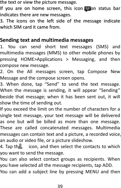 39 tthhee  tteexxtt  oorr  vviieeww  tthhee  ppiiccttuurree  mmeessssaaggee..  IIff  yyoouu  aarree  oonn  hhoommee  ssccrreeeenn,,  tthhiiss  iiccoonn      oonn  ssttaattuuss  bbaarr  iinnddiiccaatteess  tthheerree  aarree  nneeww  mmeessssaaggeess..  33..  TThhee  iiccoonnss  oonn  tthhee  lleefftt  ssiiddee  ooff  tthhee  mmeessssaaggee  iinnddiiccaattee  wwhhiicchh  SSIIMM  ccaarrdd  iitt  ccaammee  ffrroomm..    Sending text and multimedia messages   1.  You  can  send  short  text  messages  (SMS)  and multimedia messages (MMS) to other mobile phones by pressing  HOME&gt;Applications  &gt;  Messaging,  and  then compose new message. 2.  On  the  All  messages  screen,  tap  Compose  New Message and the compose screen opens. 3.  When  done,  tap  “Send”  to  send  the  text  message. When  the  message  is  sending,  it  will  appear  “Sending” beside  that  message;  when  it  has  been  sent  out,  it  will show the time of sending out. If you exceed the limit on the number of characters for a single text message, your text  message will  be  delivered as  one  but  will  be  billed  as  more  than  one  message. These  are  called  concatenated  messages.  Multimedia messages can contain text and a picture, a recorded voice, an audio or video file, or a picture slideshow.   4. Tap the      icon, and then select the contacts to which you want to send the message.   You  can  also  select  contact  groups  as  recipients.  When you have selected all the message recipients, tap ADD.   You  can  add  a  subject  line  by  pressing  MENU  and  then 