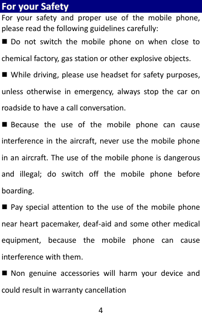 4 FFoorr  yyoouurr  SSaaffeettyy  For  your  safety  and  proper  use  of  the  mobile  phone, please read the following guidelines carefully:    Do  not  switch  the  mobile  phone  on  when  close  to chemical factory, gas station or other explosive objects.    While driving, please use headset for safety purposes, unless  otherwise  in  emergency,  always  stop  the  car  on roadside to have a call conversation.    Because  the  use  of  the  mobile  phone  can  cause interference in the  aircraft, never use  the  mobile phone in an aircraft. The use of the mobile phone is dangerous and  illegal;  do  switch  off  the  mobile  phone  before boarding.    Pay  special  attention  to  the  use of  the  mobile  phone near heart pacemaker, deaf-aid and some other medical equipment,  because  the  mobile  phone  can  cause interference with them.    Non  genuine  accessories  will  harm  your  device  and could result in warranty cancellation 