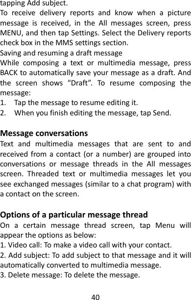 40 tapping Add subject.   To  receive  delivery  reports  and  know  when  a  picture message  is  received,  in  the  All  messages  screen,  press MENU, and then tap Settings. Select the Delivery reports check box in the MMS settings section.   Saving and resuming a draft message   While  composing  a  text  or  multimedia  message,  press BACK to automatically save your message as a draft. And the  screen  shows  “Draft”.  To  resume  composing  the message:   1.    Tap the message to resume editing it.   2.    When you finish editing the message, tap Send.    Message conversations Text  and  multimedia  messages  that  are  sent  to  and received from a contact  (or  a number) are grouped into conversations  or  message  threads  in  the  All  messages screen.  Threaded  text  or  multimedia  messages  let  you see exchanged messages (similar to a chat program) with a contact on the screen.  Options of a particular message thread On  a  certain  message  thread  screen,  tap  Menu  will appear the options as below: 1. Video call: To make a video call with your contact. 2. Add subject: To add subject to that message and it will automatically converted to multimedia message. 3. Delete message: To delete the message. is displayed in the status bar.   