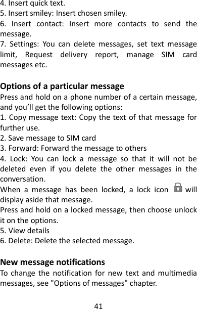 41 4. Insert quick text. 5. Insert smiley: Insert chosen smiley. 6.  Insert  contact:  Insert  more  contacts  to  send  the message. 7.  Settings:  You  can  delete  messages,  set  text  message limit,  Request  delivery  report,  manage  SIM  card messages etc.  Options of a particular message Press and hold on a phone number of a certain message, and you’ll get the following options: 1. Copy message text: Copy the text of that message for further use. 2. Save message to SIM card 3. Forward: Forward the message to others 4.  Lock:  You  can  lock  a  message  so  that  it  will  not  be deleted  even  if  you  delete  the  other  messages  in  the conversation.   When  a  message  has  been  locked,  a  lock  icon        will display aside that message.   Press and hold on a locked message, then choose unlock it on the options. 5. View details 6. Delete: Delete the selected message.  New message notifications   To  change  the  notification  for  new  text  and  multimedia messages, see &quot;Options of messages&quot; chapter.   