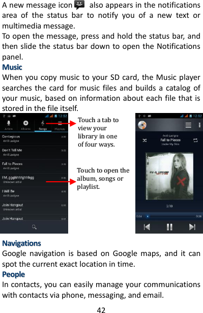 42 A new message icon        also appears in the notifications area  of  the  status  bar  to  notify  you  of  a  new  text  or multimedia message.   To open the message, press and hold the status bar, and then slide the status bar down to open the Notifications panel.   MMuussiicc  When you copy music to your SD card, the Music player searches  the  card for  music files  and  builds a  catalog  of your music, based on information about each file that is stored in the file itself.                          NNaavviiggaattiioonnss  Google  navigation  is  based  on  Google  maps,  and  it  can spot the current exact location in time. PPeeooppllee  In contacts, you can easily manage your communications with contacts via phone, messaging, and email.   TToouucchh  aa  ttaabb  ttoo  vviieeww  yyoouurr  lliibbrraarryy  iinn  oonnee  ooff  ffoouurr  wwaayyss..  TToouucchh  ttoo  ooppeenn  tthhee  aallbbuumm,,  ssoonnggss  oorr  ppllaayylliisstt..  