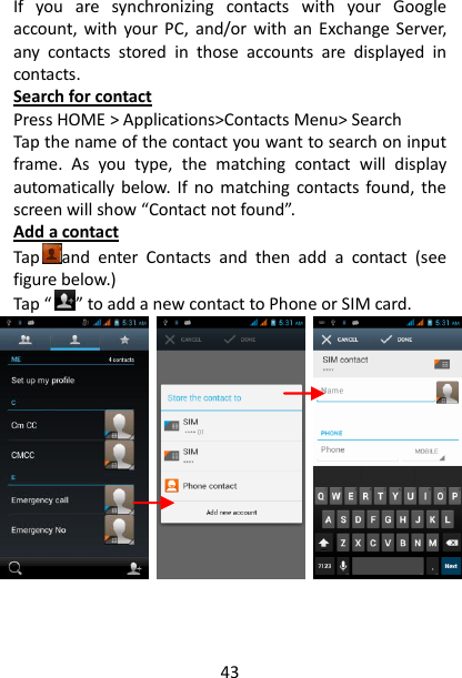 43 If  you  are  synchronizing  contacts  with  your  Google account,  with  your PC,  and/or  with  an  Exchange Server, any  contacts  stored  in  those  accounts  are  displayed  in contacts.   Search for contact Press HOME &gt; Applications&gt;Contacts Menu&gt; Search Tap the name of the contact you want to search on input frame.  As  you  type,  the  matching  contact  will  display automatically  below. If  no  matching  contacts  found, the screen will show “Contact not found”. Add a contact Tap and  enter  Contacts  and  then  add  a  contact  (see figure below.) Tap “ ” to add a new contact to Phone or SIM card.                                 