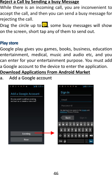 46 Reject a Call by Sending a busy Message While there is an  incoming call,  you are inconvenient to accept the call, and then you can send a busy message for rejecting the call. Drag the circle up  to , some busy messages will show on the screen, short tap any of them to send out.  PPllaayy  ssttoorree  Google play gives you games, books, business, education entertainment,  medical,  music  and  audio  etc,  and  you can enter for your entertainment purpose. You must add a Google account to the device to enter the application. Download Applications From Android Market aa..  AAdddd  aa  GGooooggllee  aaccccoouunntt                                