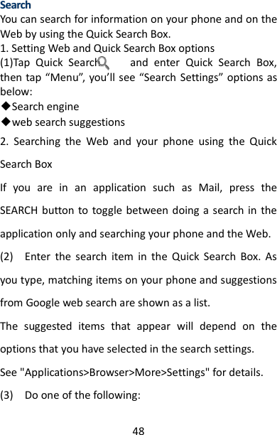 48 SSeeaarrcchh  You can search for information on your phone and on the Web by using the Quick Search Box. 1. Setting Web and Quick Search Box options   (1)Tap  Quick  Search          and  enter  Quick  Search  Box, then tap “Menu”, you’ll see “Search  Settings” options as below: ◆Search engine ◆web search suggestions 2.  Searching  the  Web  and  your  phone  using  the  Quick Search Box   If  you  are  in  an  application  such  as  Mail,  press  the SEARCH button to  toggle  between doing a search in the application only and searching your phone and the Web.   (2)    Enter  the  search  item  in  the  Quick  Search  Box.  As you type, matching items on your phone and suggestions from Google web search are shown as a list.   The  suggested  items  that  appear  will  depend  on  the options that you have selected in the search settings. See &quot;Applications&gt;Browser&gt;More&gt;Settings&quot; for details.   (3)    Do one of the following:   