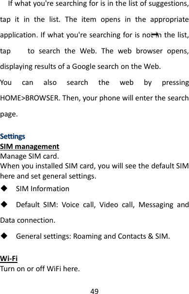 49   If what you&apos;re searching for is in the list of suggestions, tap  it  in  the  list.  The  item  opens  in  the  appropriate application. If what you&apos;re searching for is not in the list, tap        to  search  the  Web.  The  web  browser  opens, displaying results of a Google search on the Web.   You  can  also  search  the  web  by  pressing HOME&gt;BROWSER. Then, your phone will enter the search page.  SSeettttiinnggss  SIM management Manage SIM card. When you installed SIM card, you will see the default SIM here and set general settings.  SIM Information  Default  SIM:  Voice  call,  Video  call,  Messaging  and Data connection.  General settings: Roaming and Contacts &amp; SIM.  Wi-Fi Turn on or off WiFi here. 
