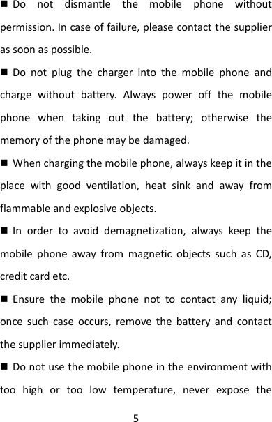 5  Do  not  dismantle  the  mobile  phone  without permission. In case of failure, please contact the supplier as soon as possible.    Do  not  plug  the  charger  into  the  mobile  phone  and charge  without  battery.  Always  power  off  the  mobile phone  when  taking  out  the  battery;  otherwise  the memory of the phone may be damaged.    When charging the mobile phone, always keep it in the place  with  good  ventilation,  heat  sink  and  away  from flammable and explosive objects.  In  order  to  avoid  demagnetization,  always  keep  the mobile  phone  away  from  magnetic  objects  such  as  CD, credit card etc.    Ensure  the  mobile  phone  not  to  contact  any  liquid; once  such  case  occurs,  remove  the  battery  and  contact the supplier immediately.    Do not use the mobile phone in the environment with too  high  or  too  low  temperature,  never  expose  the 