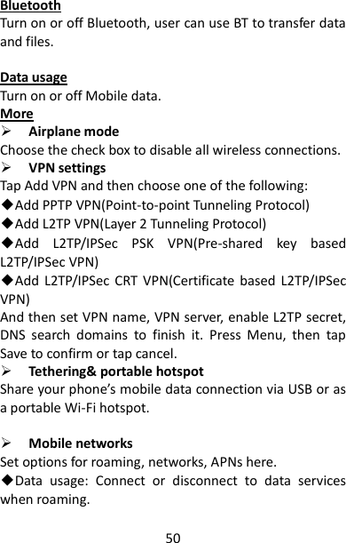 50 Bluetooth Turn on or off Bluetooth, user can use BT to transfer data and files.  Data usage Turn on or off Mobile data. More  Airplane mode   Choose the check box to disable all wireless connections.  VPN settings Tap Add VPN and then choose one of the following: ◆Add PPTP VPN(Point-to-point Tunneling Protocol) ◆Add L2TP VPN(Layer 2 Tunneling Protocol) ◆Add  L2TP/IPSec  PSK  VPN(Pre-shared  key  based L2TP/IPSec VPN) ◆Add  L2TP/IPSec  CRT  VPN(Certificate  based  L2TP/IPSec VPN) And then set VPN name, VPN server, enable L2TP secret, DNS  search  domains  to  finish  it.  Press  Menu,  then  tap Save to confirm or tap cancel.  Tethering&amp; portable hotspot Share your phone’s mobile data connection via USB or as a portable Wi-Fi hotspot.   Mobile networks Set options for roaming, networks, APNs here. ◆Data  usage:  Connect  or  disconnect  to  data  services when roaming. 