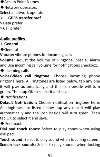 51 ◆Access Point Names ◆Network operators Select a network operator.  GPRS transfer pref. &gt; Data prefer &gt; Call prefer  Audio profiles   1. General ◆General Vibrate: vibrate phones for incoming calls Volume:  Adjust  the  volume  of  Ringtone,  Media,  Alarm and Use incoming call volume for notifications checkbox. ◆Incoming calls Voice/Video  call  ringtone:  Choose  incoming  phone ringtone here. All ringtones are listed below, tap any one it  will  play  automatically  and  the  icon  beside  will  turn green. Then tap OK to select it and save. ◆ Notifications Default  Notification:  Choose  notification  ringtone  here. All  ringtones  are  listed  below,  tap  any  one  it  will  play automatically  and  the  icon  beside  will  turn  green.  Then tap OK to select it and save. ◆ Feedback Dial  pad  touch  tones:  Select  to  play  tones  when  using dial pad Touch sound: Select to play sound when touching screen. Screen lock  sounds:  Select to play  sounds when  locking 