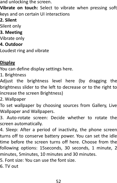 52 and unlocking the screen. Vibrate  on  touch:  Select  to  vibrate  when  pressing  soft keys and on certain UI interactions 2. Silent Silent only 3. Meeting Vibrate only 4. Outdoor Loudest ring and vibrate  Display You can define display settings here. 1. Brightness Adjust  the  brightness  level  here  (by  dragging  the brightness slider to the left to decrease or to the right to increase the screen Brightness) 2. Wallpaper To  set  wallpaper  by  choosing  sources  from  Gallery,  Live Wallpaper and Wallpapers. 3.  Auto-rotate  screen:  Decide  whether  to  rotate  the screen automatically. 4.  Sleep:  After  a  period  of  inactivity,  the  phone  screen turns off to conserve battery power. You can set the idle time  before  the  screen  turns  off here.  Choose  from the following  options:  15seconds,  30  seconds,  1  minute,  2 minutes, 5minutes, 10 minutes and 30 minutes. 5. Font size: You can use the font size. 6. TV out  