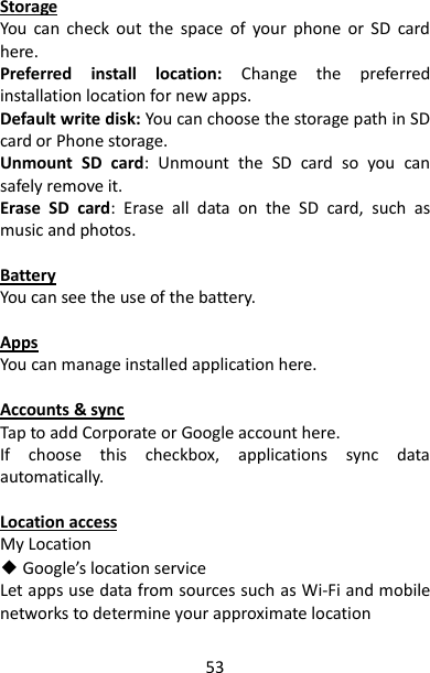 53 Storage You  can  check  out  the  space  of  your  phone  or  SD  card here. Preferred  install  location:  Change  the  preferred installation location for new apps. Default write disk: You can choose the storage path in SD card or Phone storage. Unmount  SD  card:  Unmount  the  SD  card  so  you  can safely remove it. Erase  SD  card:  Erase  all  data  on  the  SD  card,  such  as music and photos.  Battery You can see the use of the battery.  Apps You can manage installed application here.  Accounts &amp; sync Tap to add Corporate or Google account here. If  choose  this  checkbox,  applications  sync  data automatically.  Location access My Location ◆ Google’s location service Let apps use data from sources such as Wi-Fi and mobile networks to determine your approximate location 