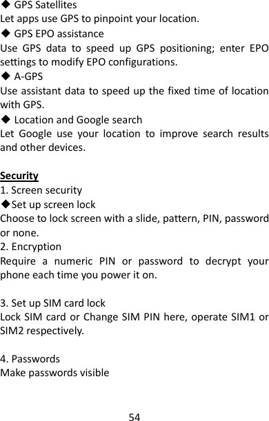54 ◆ GPS Satellites Let apps use GPS to pinpoint your location. ◆ GPS EPO assistance Use  GPS  data  to  speed  up  GPS  positioning;  enter  EPO settings to modify EPO configurations. ◆ A-GPS Use assistant data to speed up the fixed time of location with GPS.   ◆ Location and Google search   Let  Google  use  your  location  to  improve  search  results and other devices.  Security 1. Screen security ◆Set up screen lock Choose to lock screen with a slide, pattern, PIN, password or none. 2. Encryption Require  a  numeric  PIN  or  password  to  decrypt  your phone each time you power it on.  3. Set up SIM card lock Lock SIM card or Change SIM PIN here, operate SIM1 or SIM2 respectively.  4. Passwords Make passwords visible  