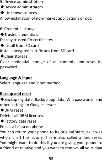 55 5. Device administration ◆Device administrators ◆ Unknown sources Allow installation of non-market applications or not.  6. Credential storage ◆Trusted credentials Display trusted CA certificates ◆Install from SD card Install encrypted certificates from SD card ◆Clear storage Clear  credential  storage  of  all  contents  and  reset  its password.  Language &amp; input Select language and input method.  Backup and reset ◆Backup my data: Backup app data, Wifi passwords, and other settings to Google servers. ◆DRM reset Deletes all DRM licenses   ◆Factory data reset Erases all data on phone You can return your phone to its original state, as it was when  it  left  the  factory.  This  is  also  called a  hard  reset. You might want to do this if you are giving your phone to a friend or relative and you want to remove all your data 