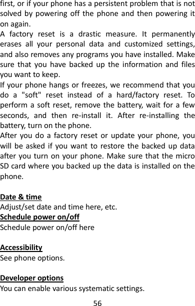 56 first, or if your phone has a persistent problem that is not solved  by  powering off  the  phone  and  then  powering  it on again.   A  factory  reset  is  a  drastic  measure.  It  permanently erases  all  your  personal  data  and  customized  settings, and also removes any programs you have installed. Make sure  that  you  have  backed  up  the  information  and  files you want to keep.   If your phone hangs or freezes, we recommend that you do  a  &quot;soft&quot;  reset  instead  of  a  hard/factory  reset.  To perform a  soft reset, remove the battery, wait for a few seconds,  and  then  re-install  it.  After  re-installing  the battery, turn on the phone.   After  you do  a  factory reset  or  update your  phone,  you will be  asked if  you  want  to restore the  backed up  data after you turn on your phone. Make sure that the micro SD card where you backed up the data is installed on the phone.    Date &amp; time Adjust/set date and time here, etc. Schedule power on/off Schedule power on/off here  Accessibility See phone options.  Developer options You can enable various systematic settings.   