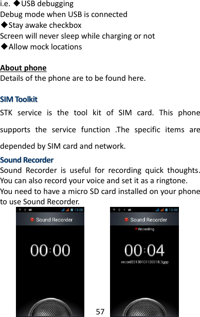 57 i.e. ◆USB debugging   Debug mode when USB is connected ◆Stay awake checkbox Screen will never sleep while charging or not ◆Allow mock locations  About phone Details of the phone are to be found here.  SSIIMM  TToooollkkiitt  STK  service  is  the  tool  kit  of  SIM  card.  This  phone supports  the  service  function  .The  specific  items  are depended by SIM card and network. SSoouunndd  RReeccoorrddeerr  Sound  Recorder  is  useful  for  recording  quick  thoughts. You can also record your voice and set it as a ringtone.   You need to have a micro SD card installed on your phone to use Sound Recorder.            